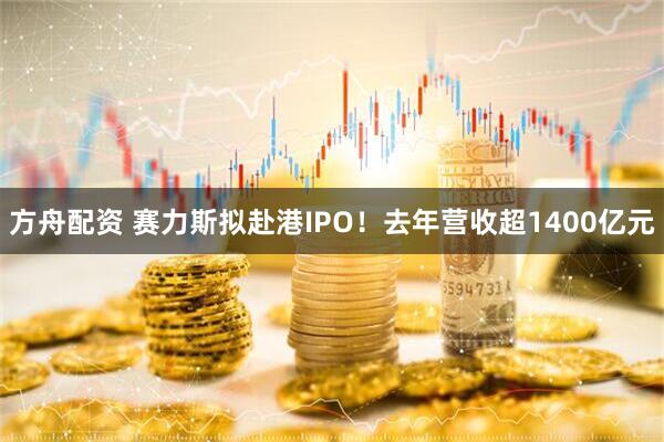 方舟配资 赛力斯拟赴港IPO！去年营收超1400亿元