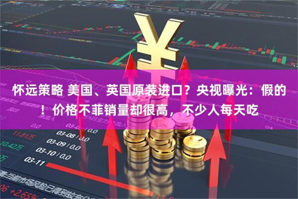 怀远策略 美国、英国原装进口？央视曝光：假的！价格不菲销量却很高，不少人每天吃