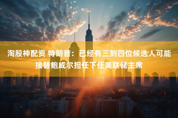 淘股神配资 特朗普：已经有三到四位候选人可能接替鲍威尔担任下任美联储主席