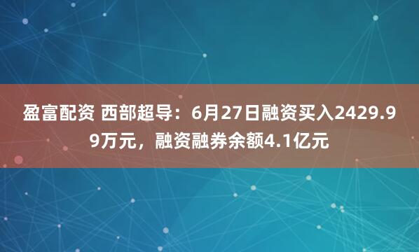 盈富配资 西部超导：6月27日融资买入2429.99万元，融资融券余额4.1亿元