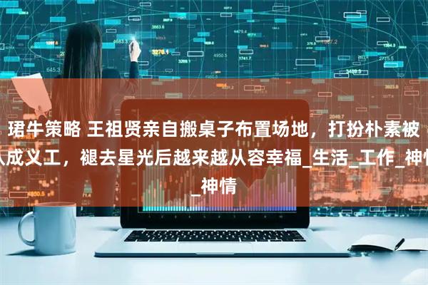 珺牛策略 王祖贤亲自搬桌子布置场地，打扮朴素被认成义工，褪去星光后越来越从容幸福_生活_工作_神情