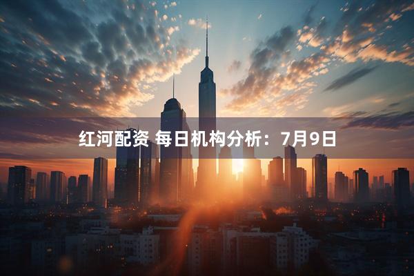 红河配资 每日机构分析：7月9日