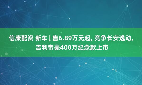信康配资 新车 | 售6.89万元起, 竞争长安逸动, 吉利帝豪400万纪念款上市
