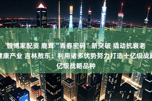 智博家配资 鹿茸“青春密码”新突破 撬动抗衰老千亿健康产业 吉林敖东：利用诸多优势努力打造十亿级战略品种