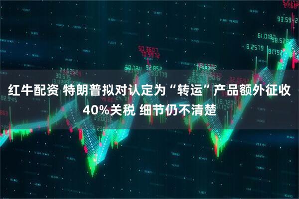 红牛配资 特朗普拟对认定为“转运”产品额外征收40%关税 细节仍不清楚