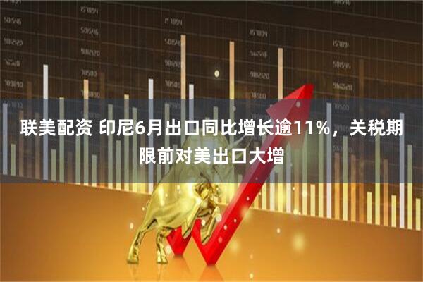 联美配资 印尼6月出口同比增长逾11%，关税期限前对美出口大增