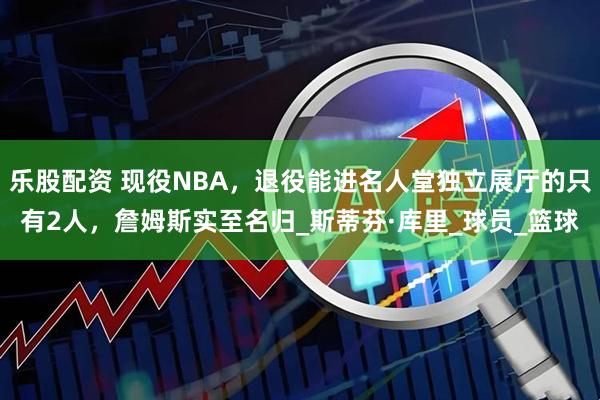 乐股配资 现役NBA,退役能进名人堂独立展厅的只有2人,詹姆斯实至名归_斯蒂芬·库里_球员_篮球