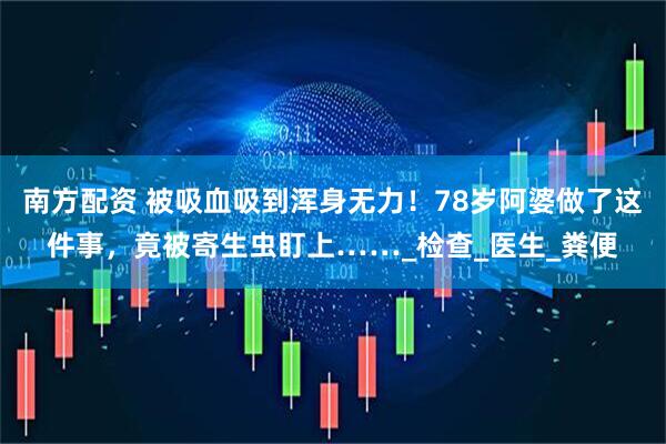 南方配资 被吸血吸到浑身无力！78岁阿婆做了这件事，竟被寄生虫盯上……_检查_医生_粪便