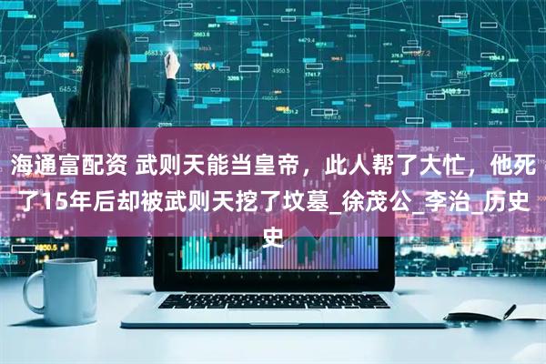 海通富配资 武则天能当皇帝，此人帮了大忙，他死了15年后却被武则天挖了坟墓_徐茂公_李治_历史