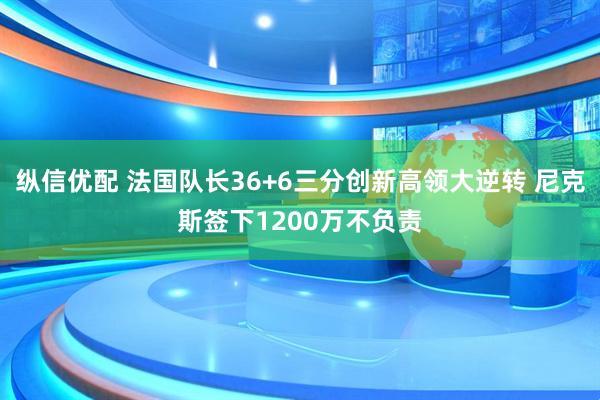 纵信优配 法国队长36+6三分创新高领大逆转 尼克斯签下1200万不负责