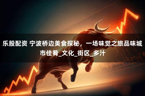 乐股配资 宁波桥边美食探秘，一场味觉之旅品味城市佳肴_文化_街区_多汁