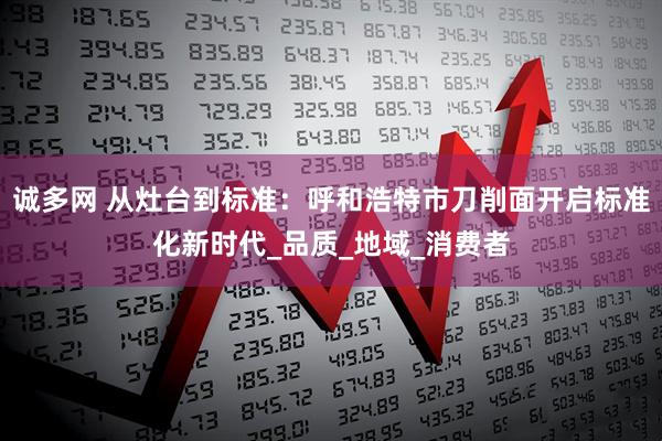 诚多网 从灶台到标准：呼和浩特市刀削面开启标准化新时代_品质_地域_消费者