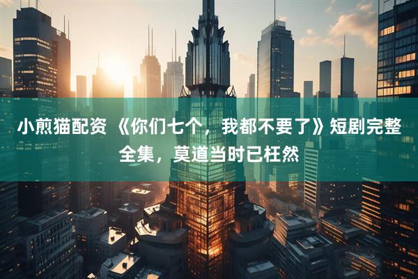 小煎猫配资 《你们七个，我都不要了》短剧完整全集，莫道当时已枉然