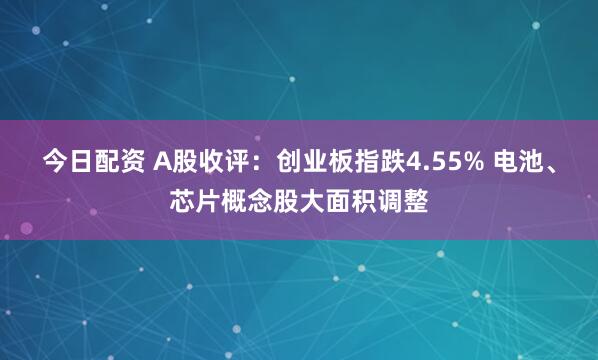 今日配资 A股收评：创业板指跌4.55% 电池、芯片概念股大面积调整