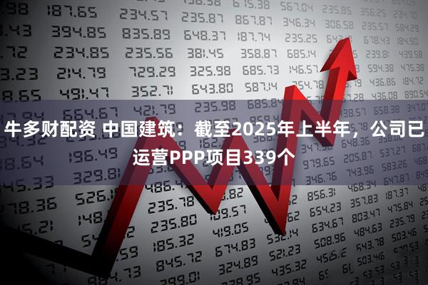 牛多财配资 中国建筑：截至2025年上半年，公司已运营PPP项目339个
