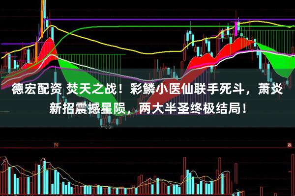 德宏配资 焚天之战！彩鳞小医仙联手死斗，萧炎新招震撼星陨，两大半圣终极结局！