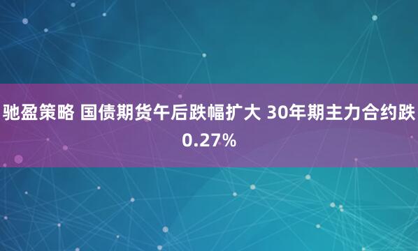 驰盈策略 国债期货午后跌幅扩大 30年期主力合约跌0.27%