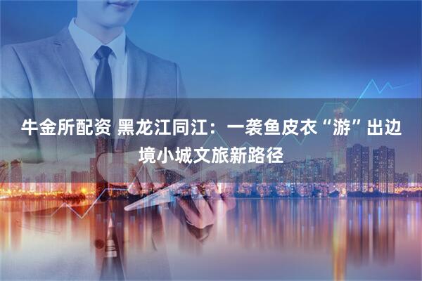 牛金所配资 黑龙江同江：一袭鱼皮衣“游”出边境小城文旅新路径