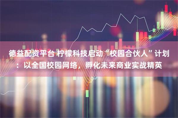 德益配资平台 柠檬科技启动“校园合伙人”计划：以全国校园网络，孵化未来商业实战精英