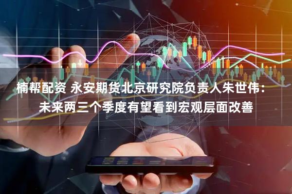 楠帮配资 永安期货北京研究院负责人朱世伟： 未来两三个季度有望看到宏观层面改善