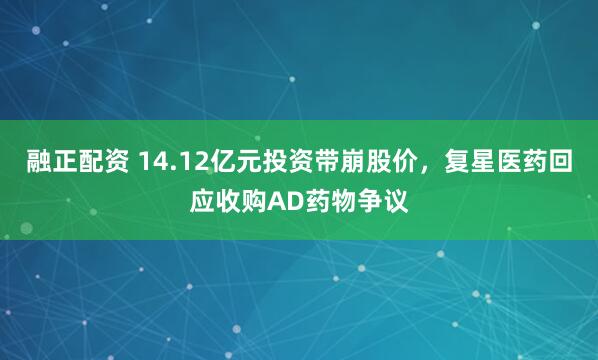 融正配资 14.12亿元投资带崩股价，复星医药回应收购AD药物争议