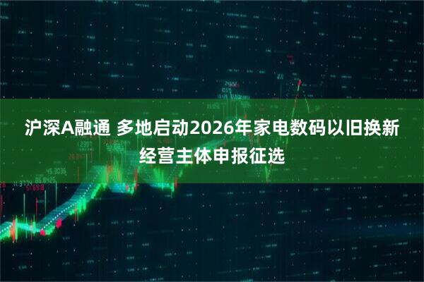 沪深A融通 多地启动2026年家电数码以旧换新经营主体申报征选