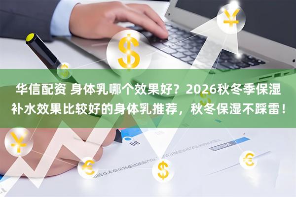 华信配资 身体乳哪个效果好？2026秋冬季保湿补水效果比较好的身体乳推荐，秋冬保湿不踩雷！
