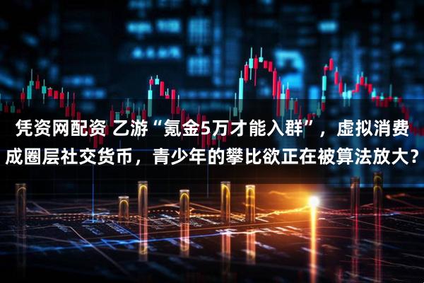 凭资网配资 乙游“氪金5万才能入群”，虚拟消费成圈层社交货币，青少年的攀比欲正在被算法放大？